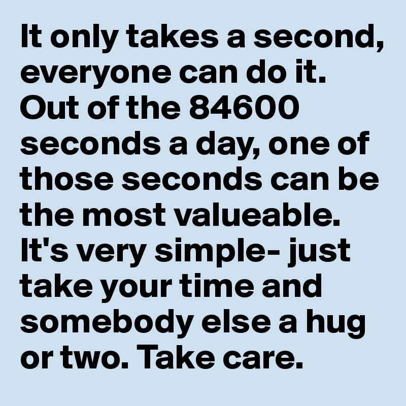 It only takes a second, everyone can do it. Out of the 84600 seconds a day, one of those seconds can be the most valueable. It's very simple- just take your time and somebody else a hug or two. Take care.