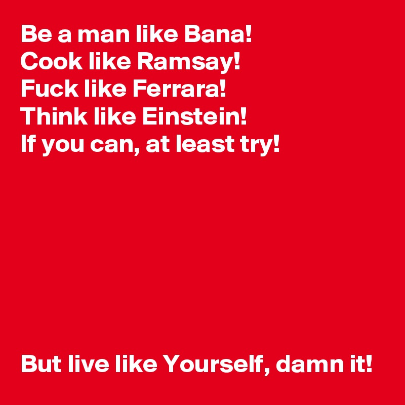 Be a man like Bana!
Cook like Ramsay!
Fuck like Ferrara!
Think like Einstein!
If you can, at least try!







But live like Yourself, damn it!