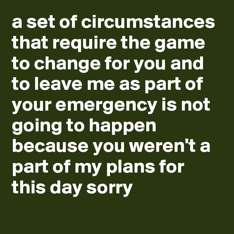 a set of circumstances that require the game to change for you and to leave me as part of your emergency is not going to happen because you weren't a part of my plans for this day sorry