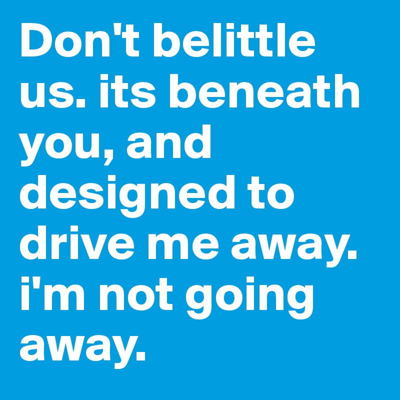 Don't belittle us. its beneath you, and designed to drive me away. i'm not going away.