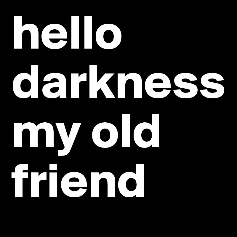 hello
darkness
my old friend