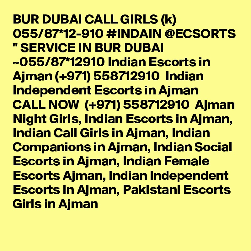 BUR DUBAI CALL GIRLS (k) 055/87*12-910 #INDAIN @ECSORTS " SERVICE IN BUR DUBAI ~055/87*12910 Indian Escorts in Ajman (+971) 558712910  Indian Independent Escorts in Ajman
CALL NOW  (+971) 558712910  Ajman Night Girls, Indian Escorts in Ajman, Indian Call Girls in Ajman, Indian Companions in Ajman, Indian Social Escorts in Ajman, Indian Female Escorts Ajman, Indian Independent Escorts in Ajman, Pakistani Escorts Girls in Ajman