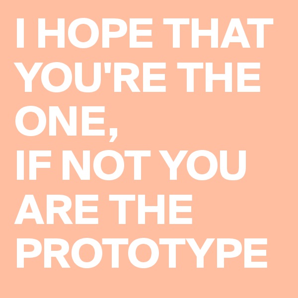 I HOPE THAT YOU'RE THE ONE, 
IF NOT YOU ARE THE PROTOTYPE