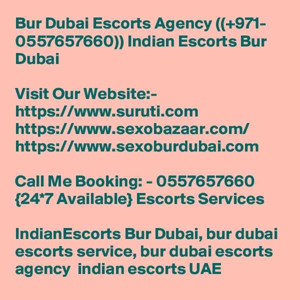Bur Dubai Escorts Agency ((+971- 0557657660)) Indian Escorts Bur Dubai

Visit Our Website:-
https://www.suruti.com
https://www.sexobazaar.com/
https://www.sexoburdubai.com

Call Me Booking: - 0557657660 {24*7 Available} Escorts Services

IndianEscorts Bur Dubai, bur dubai escorts service, bur dubai escorts agency  indian escorts UAE