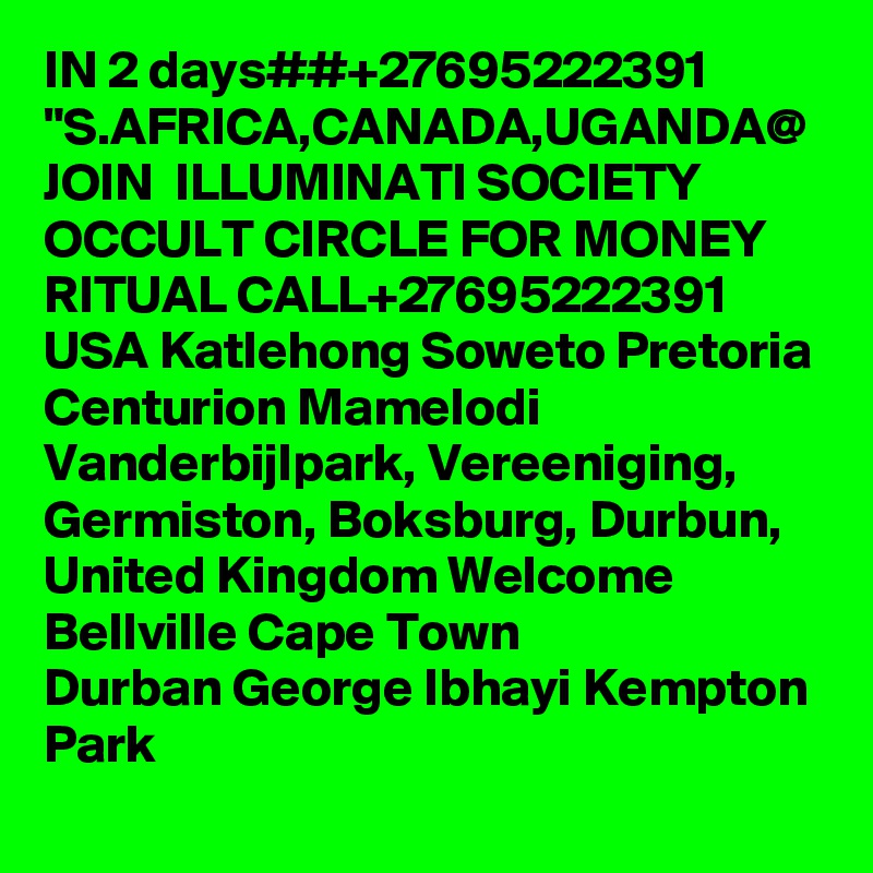 IN 2 days##+27695222391 "S.AFRICA,CANADA,UGANDA@ JOIN  ILLUMINATI SOCIETY OCCULT CIRCLE FOR MONEY RITUAL CALL+27695222391 USA Katlehong Soweto Pretoria Centurion Mamelodi Vanderbijlpark, Vereeniging, Germiston, Boksburg, Durbun, United Kingdom Welcome Bellville Cape Town
Durban George Ibhayi Kempton Park