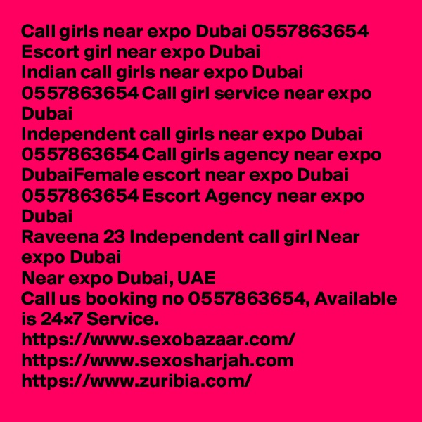 Call girls near expo Dubai 0557863654 Escort girl near expo Dubai
Indian call girls near expo Dubai 0557863654 Call girl service near expo Dubai
Independent call girls near expo Dubai 0557863654 Call girls agency near expo DubaiFemale escort near expo Dubai 0557863654 Escort Agency near expo Dubai
Raveena 23 Independent call girl Near expo Dubai
Near expo Dubai, UAE
Call us booking no 0557863654, Available is 24×7 Service.
https://www.sexobazaar.com/  
https://www.sexosharjah.com   
https://www.zuribia.com/