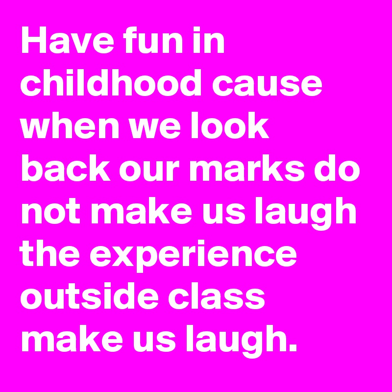 Have fun in childhood cause when we look back our marks do not make us laugh the experience outside class make us laugh.