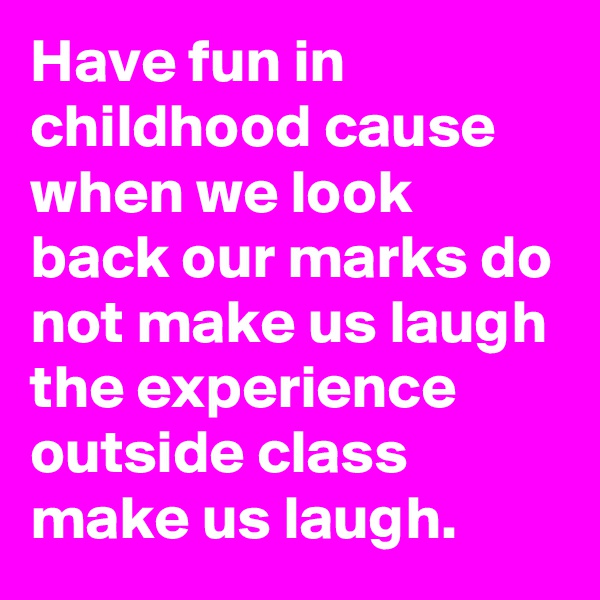 Have fun in childhood cause when we look back our marks do not make us laugh the experience outside class make us laugh.