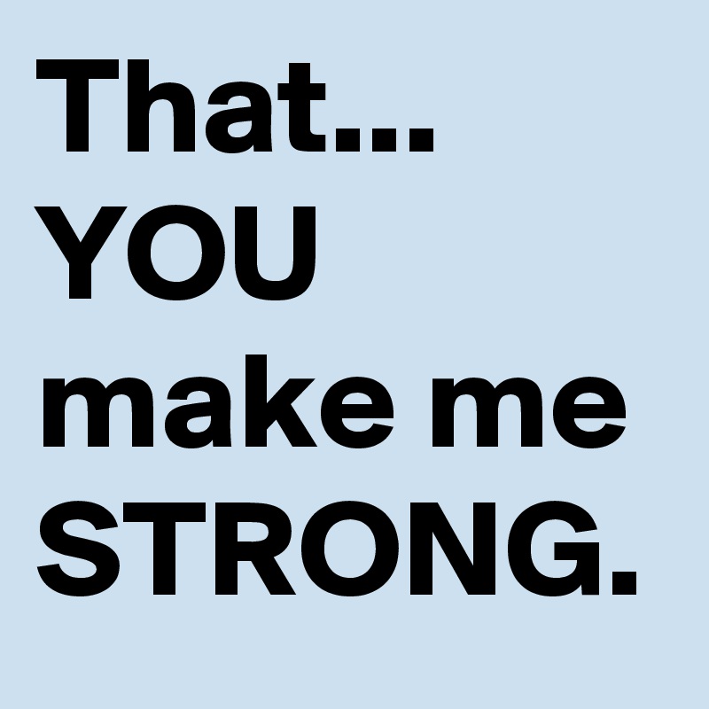 That...
YOU make me STRONG.