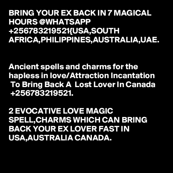 BRING YOUR EX BACK IN 7 MAGICAL HOURS @WHATSAPP +256783219521{USA,SOUTH AFRICA,PHILIPPINES,AUSTRALIA,UAE.


Ancient spells and charms for the hapless in love/Attraction Incantation  To Bring Back A  Lost Lover In Canada  +256783219521.

2 EVOCATIVE LOVE MAGIC SPELL,CHARMS WHICH CAN BRING BACK YOUR EX LOVER FAST IN USA,AUSTRALIA CANADA.
