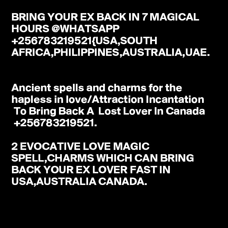 BRING YOUR EX BACK IN 7 MAGICAL HOURS @WHATSAPP +256783219521{USA,SOUTH AFRICA,PHILIPPINES,AUSTRALIA,UAE.


Ancient spells and charms for the hapless in love/Attraction Incantation  To Bring Back A  Lost Lover In Canada  +256783219521.

2 EVOCATIVE LOVE MAGIC SPELL,CHARMS WHICH CAN BRING BACK YOUR EX LOVER FAST IN USA,AUSTRALIA CANADA.
