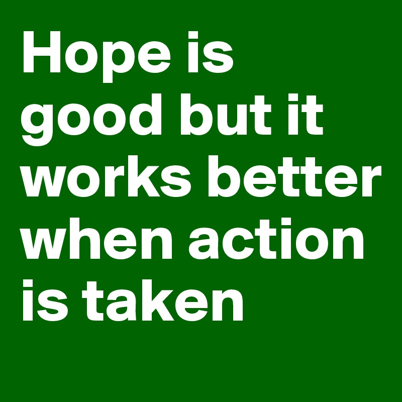 Hope is good but it works better when action is taken