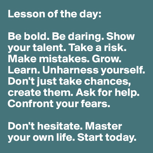 Lesson of the day:

Be bold. Be daring. Show your talent. Take a risk. Make mistakes. Grow. Learn. Unharness yourself. Don't just take chances, create them. Ask for help. Confront your fears.

Don't hesitate. Master your own life. Start today. 