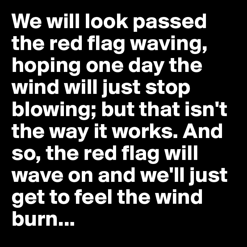 We will look passed the red flag waving, hoping one day the wind will just stop blowing; but that isn't the way it works. And so, the red flag will wave on and we'll just get to feel the wind burn...