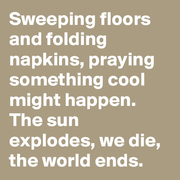 Sweeping floors and folding napkins, praying something cool might happen. The sun explodes, we die, the world ends.