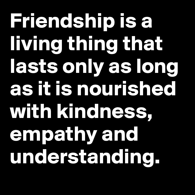 Friendship is a living thing that lasts only as long as it is nourished with kindness, empathy and understanding.