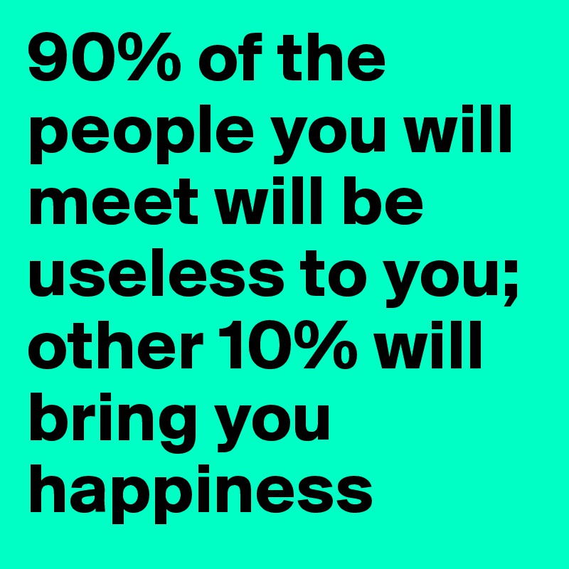 90% of the people you will meet will be useless to you; other 10% will bring you happiness 