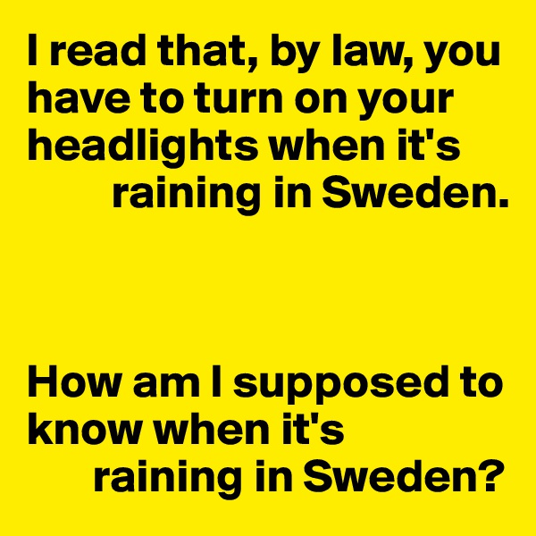 I read that, by law, you have to turn on your headlights when it's 
         raining in Sweden.



How am I supposed to know when it's
       raining in Sweden?