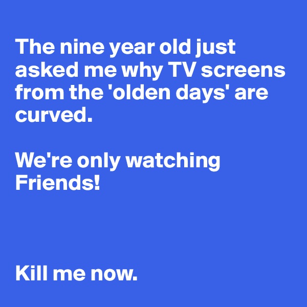 
The nine year old just asked me why TV screens from the 'olden days' are curved.

We're only watching Friends! 



Kill me now. 