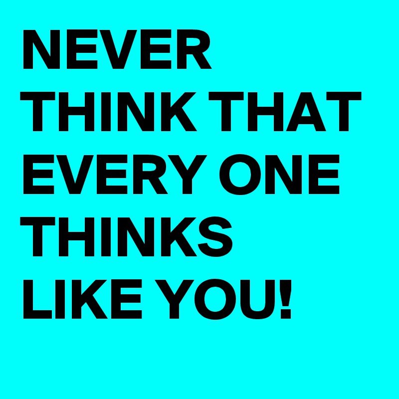 NEVER THINK THAT EVERY ONE THINKS LIKE YOU!