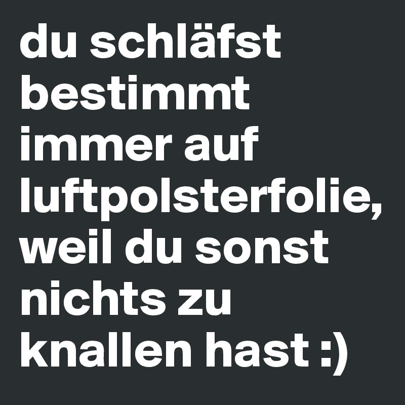 du schläfst bestimmt immer auf luftpolsterfolie, weil du sonst nichts zu knallen hast :)