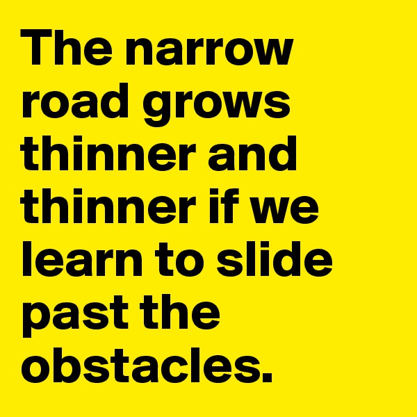 The narrow road grows thinner and thinner if we learn to slide past the obstacles.