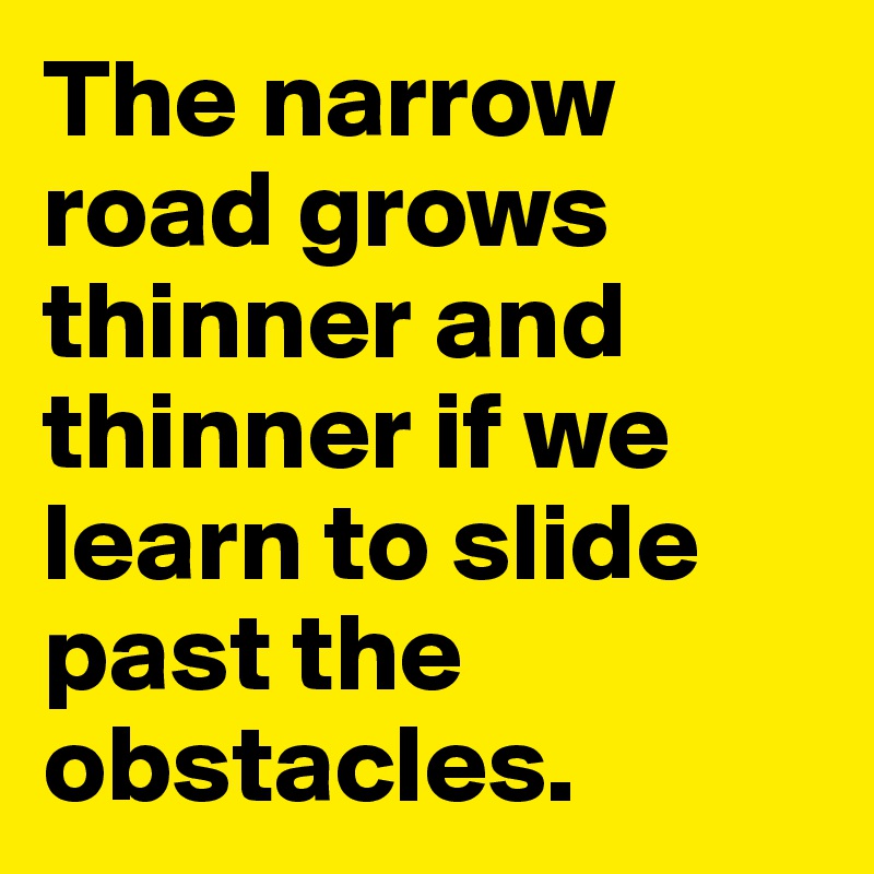 The narrow road grows thinner and thinner if we learn to slide past the obstacles.