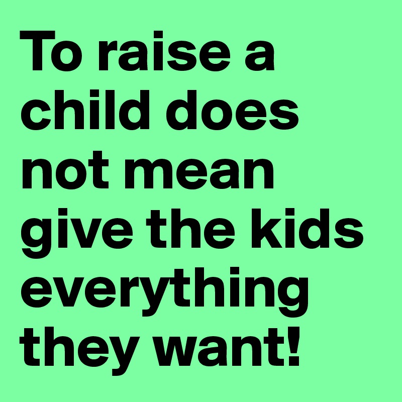 To raise a child does not mean give the kids everything they want!