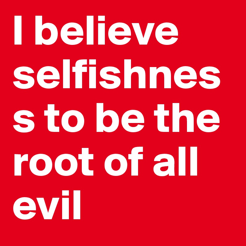 I believe selfishness to be the root of all evil