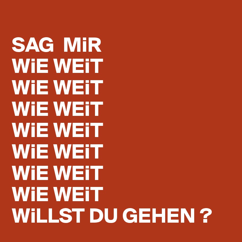 
SAG  MiR 
WiE WEiT
WiE WEiT
WiE WEiT 
WiE WEiT
WiE WEiT
WiE WEiT 
WiE WEiT
WiLLST DU GEHEN ? 