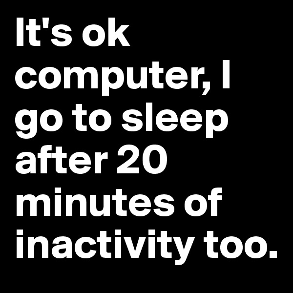 It's ok computer, I go to sleep after 20 minutes of inactivity too.