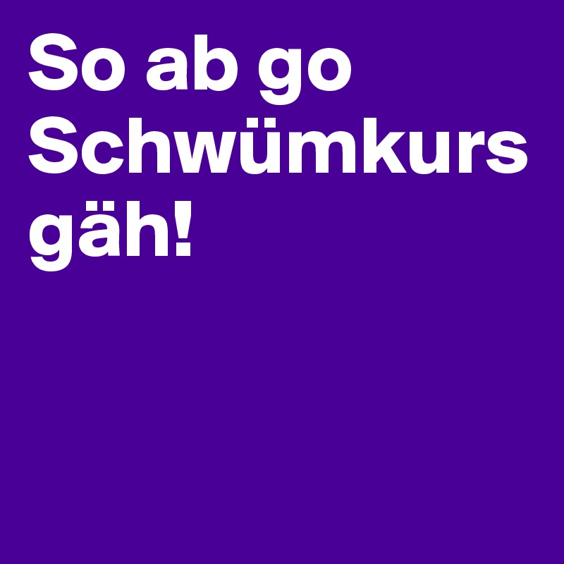 So ab go Schwümkurs gäh!


