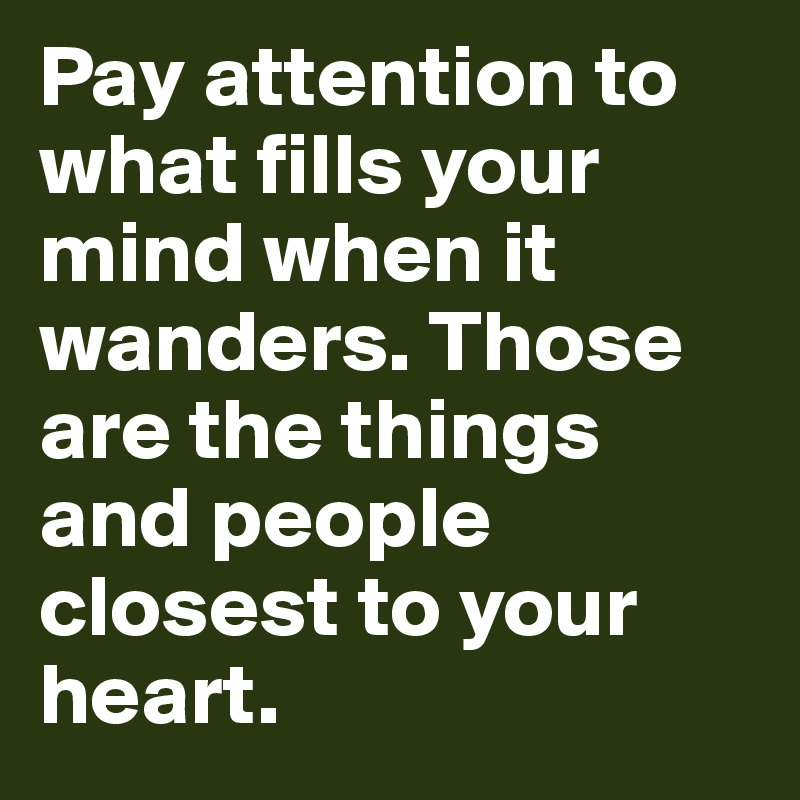 Pay attention to what fills your mind when it wanders. Those are the things and people closest to your heart.