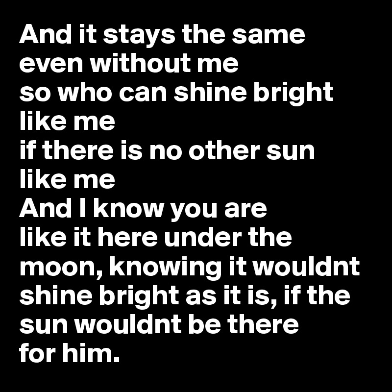 And it stays the same even without me 
so who can shine bright like me 
if there is no other sun 
like me
And I know you are 
like it here under the moon, knowing it wouldnt shine bright as it is, if the sun wouldnt be there 
for him.  