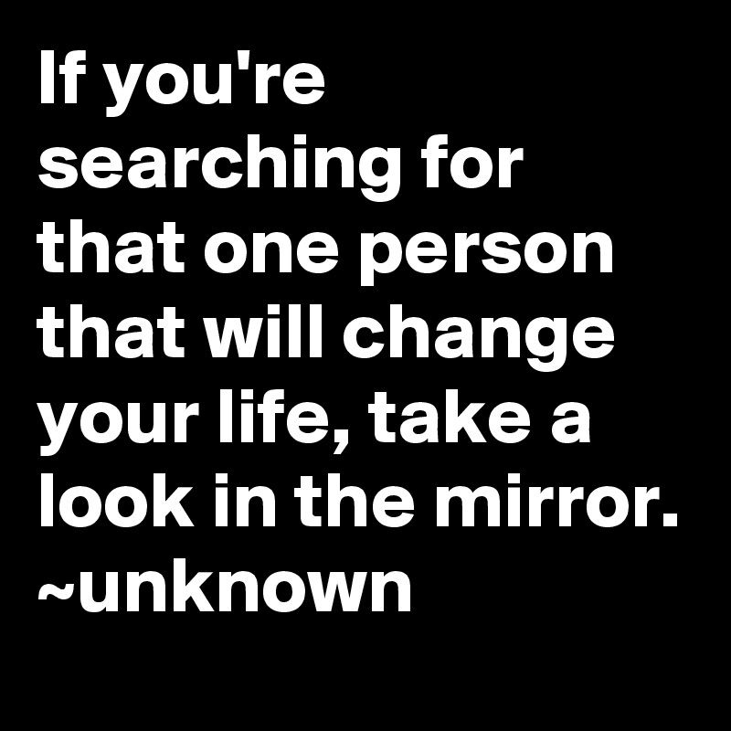 If you're searching for that one person that will change your life, take a look in the mirror.
~unknown