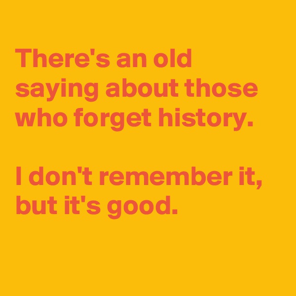 
There's an old saying about those who forget history. 

I don't remember it, but it's good.

