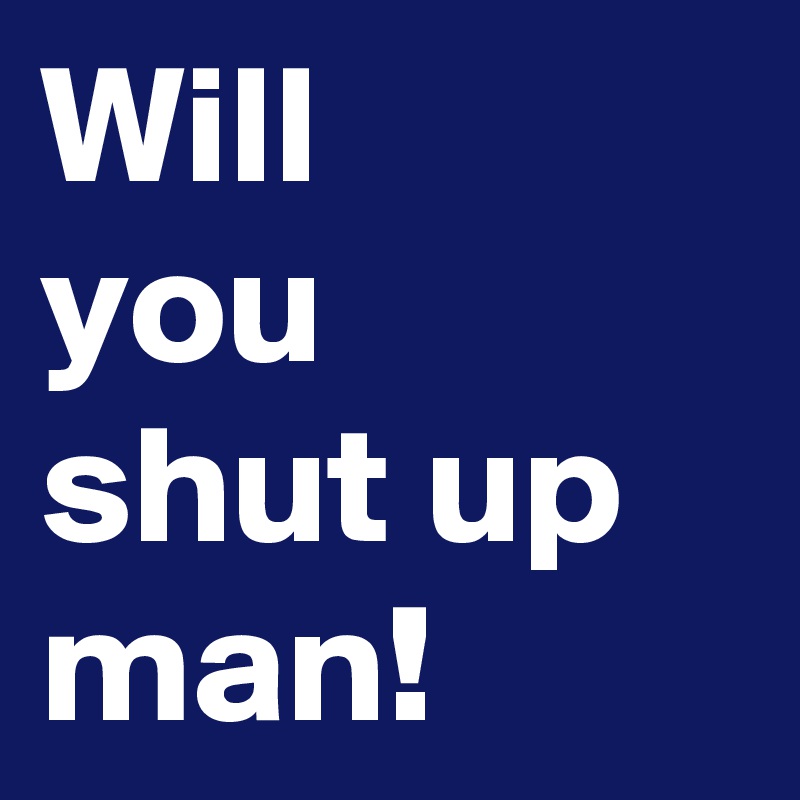 Will
you
shut up
man!
