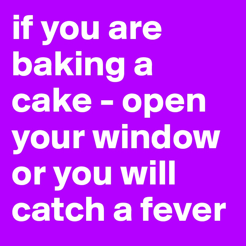 if you are baking a cake - open your window or you will catch a fever