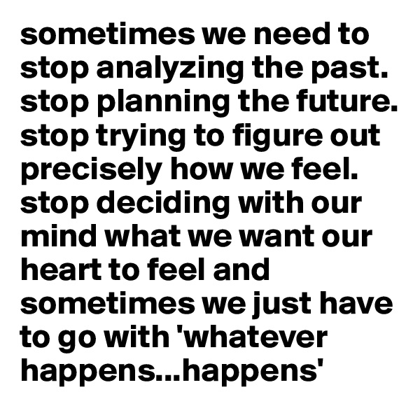 sometimes we need to stop analyzing the past. stop planning the future. stop trying to figure out precisely how we feel. stop deciding with our mind what we want our heart to feel and sometimes we just have to go with 'whatever happens...happens'