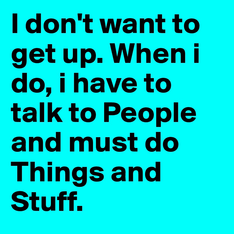 I don't want to get up. When i do, i have to talk to People and must do Things and Stuff.