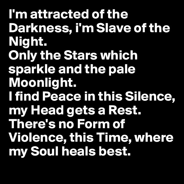 I'm attracted of the Darkness, i'm Slave of the Night.
Only the Stars which sparkle and the pale Moonlight.
I find Peace in this Silence, my Head gets a Rest.
There's no Form of Violence, this Time, where my Soul heals best.