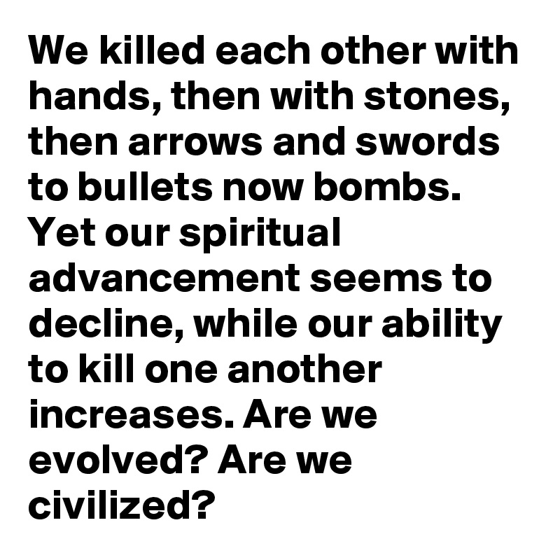 We killed each other with hands, then with stones, then arrows and swords to bullets now bombs. Yet our spiritual advancement seems to decline, while our ability to kill one another increases. Are we evolved? Are we civilized?