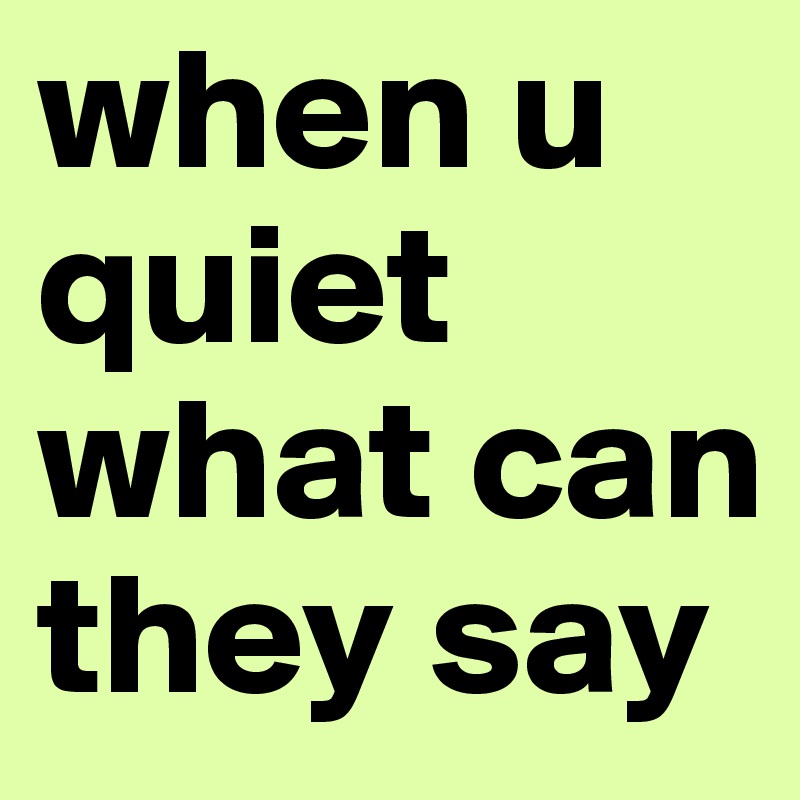 when u quiet what can they say 