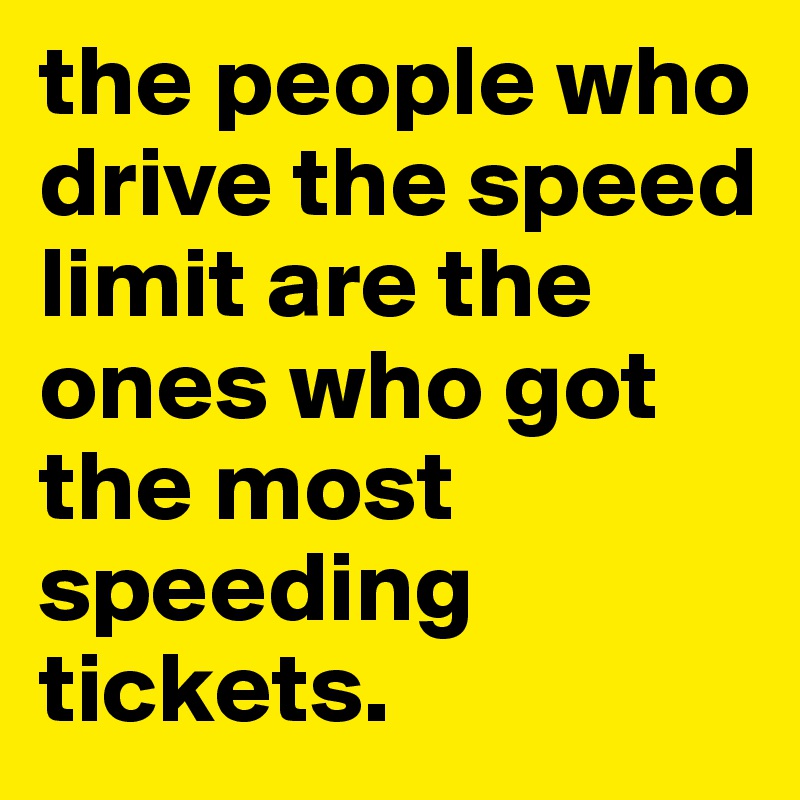 the people who drive the speed limit are the ones who got the most speeding tickets. 