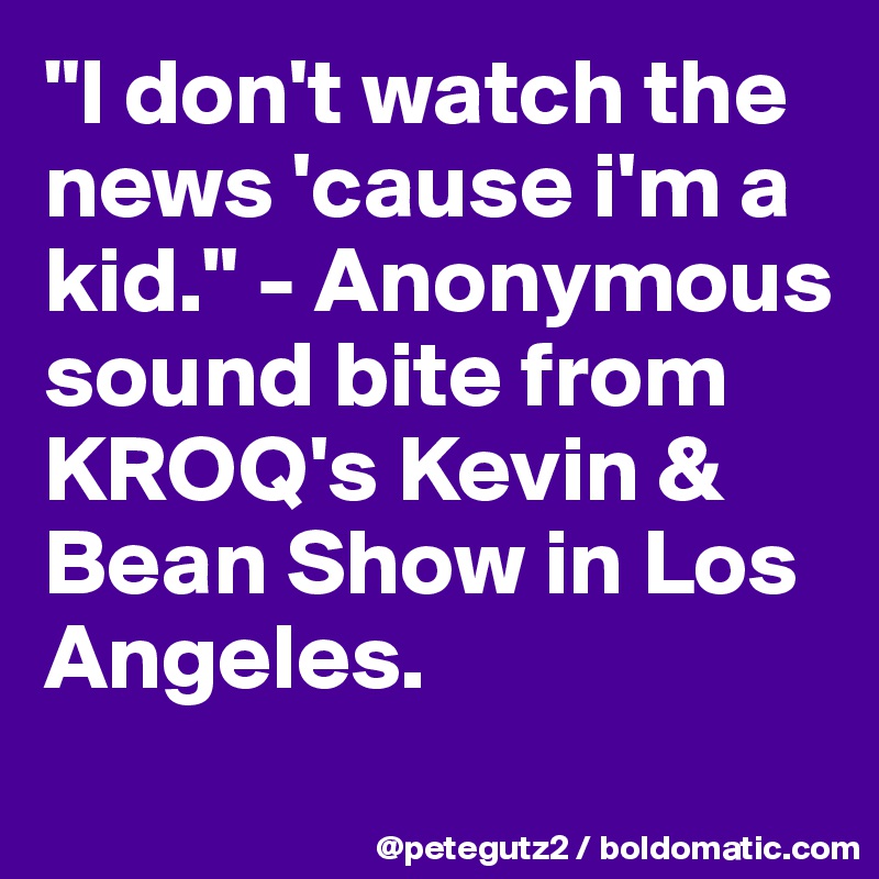 "I don't watch the news 'cause i'm a kid." - Anonymous sound bite from KROQ's Kevin & Bean Show in Los Angeles.

