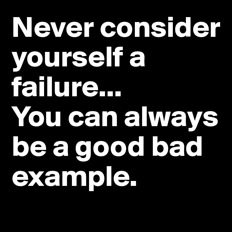 Never consider yourself a failure... 
You can always be a good bad example. 