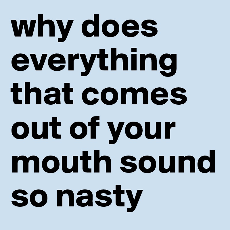 why does  everything that comes out of your mouth sound so nasty 