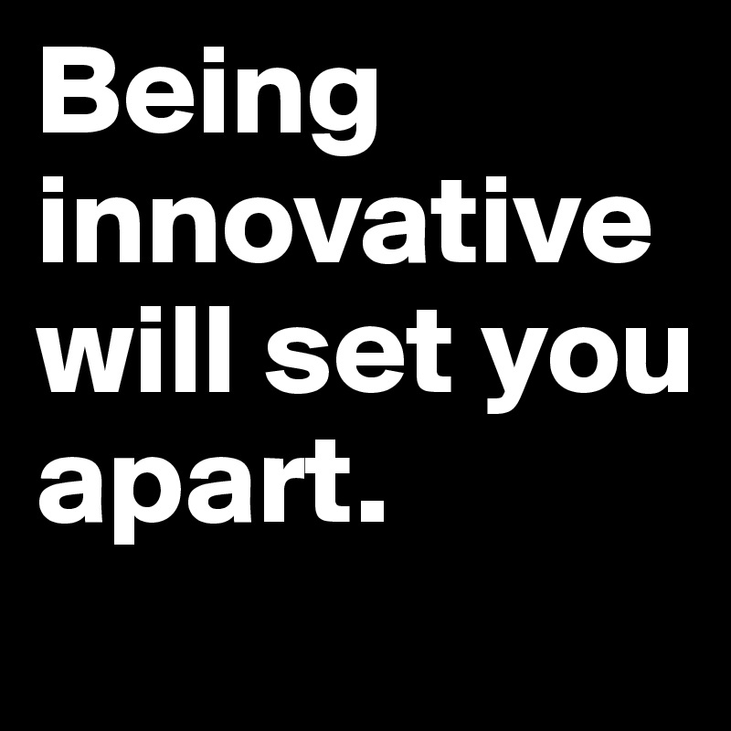 Being innovative will set you apart.
