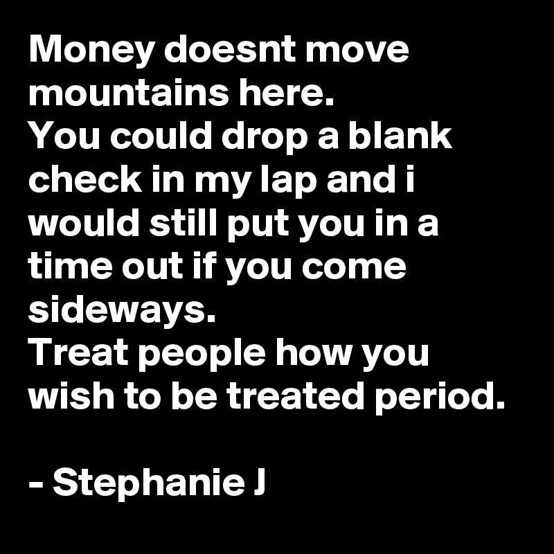 Money doesnt move mountains here.
You could drop a blank check in my lap and i would still put you in a time out if you come sideways.
Treat people how you wish to be treated period.

- Stephanie J
