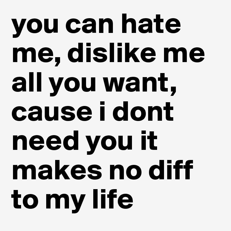 you can hate me, dislike me all you want, cause i dont need you it makes no diff to my life 